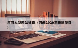 大理河间大型网站建设（河间2020年新建项目）