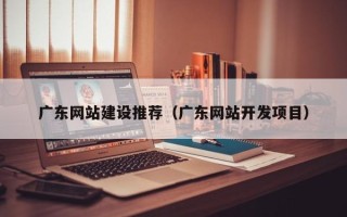 大理广东网站建设推荐（广东网站开发项目）