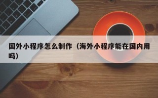 大理国外小程序怎么制作（海外小程序能在国内用吗）