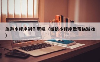 大理旅游小程序制作蛋糕（微信小程序做蛋糕游戏）